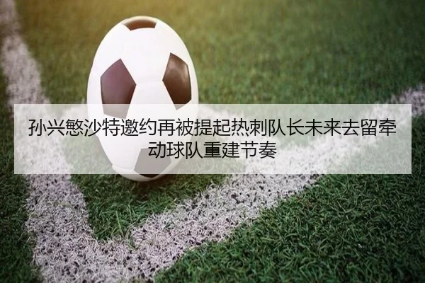 孙兴慜沙特邀约再被提起热刺队长未来去留牵动球队重建节奏