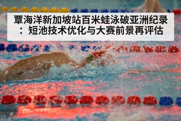 覃海洋新加坡站百米蛙泳破亚洲纪录：短池技术优化与大赛前景再评估