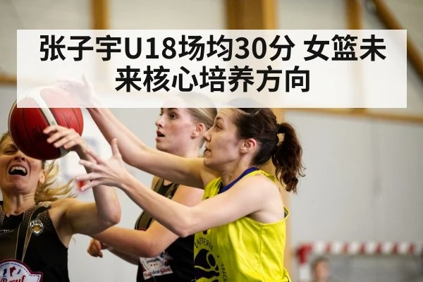张子宇U18场均30分 女篮未来核心培养方向