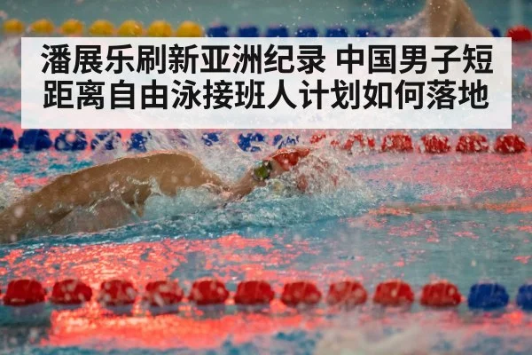 潘展乐刷新亚洲纪录 中国男子短距离自由泳接班人计划如何落地