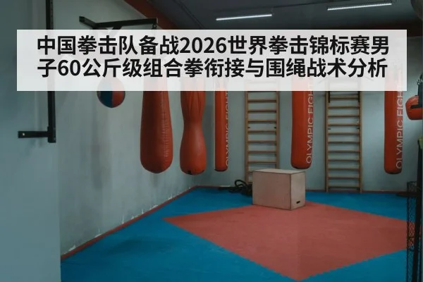 中国拳击队备战2026世界拳击锦标赛男子60公斤级组合拳衔接与围绳战术分析