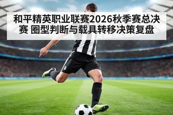 和平精英职业联赛2026秋季赛总决赛 圈型判断与载具转移决策复盘